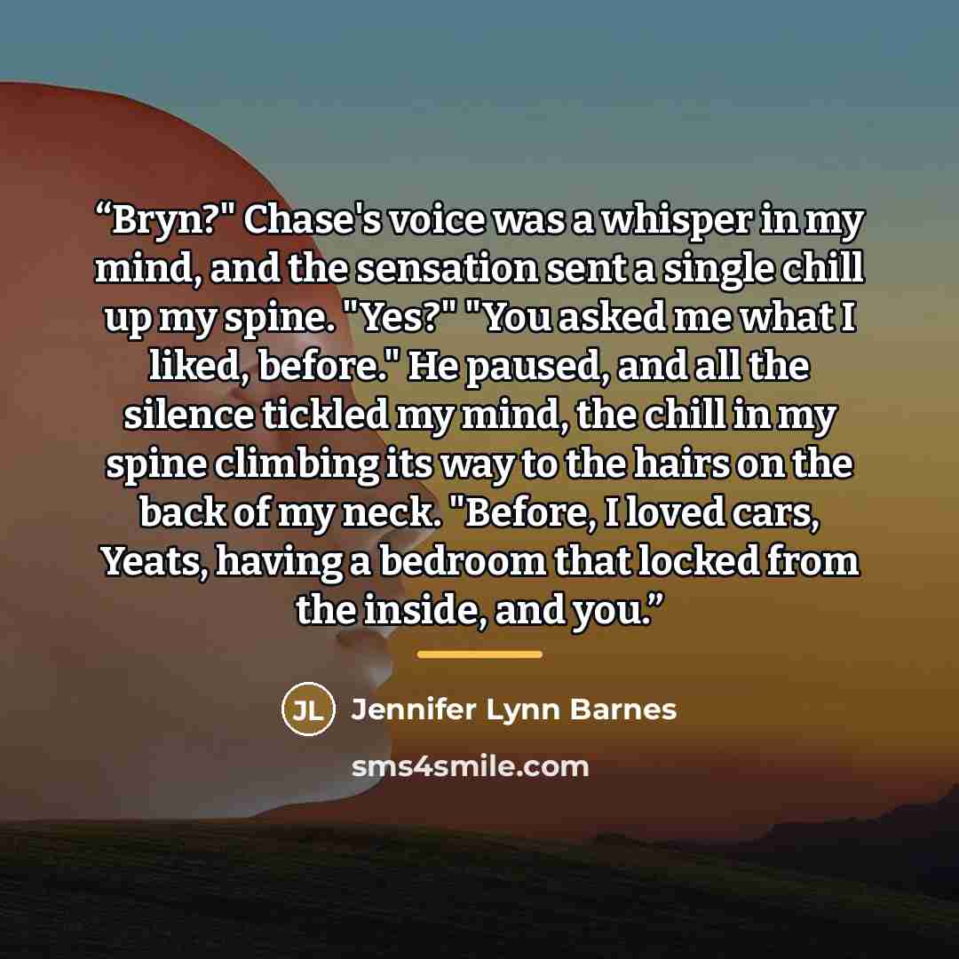 “Bryn?" Chase's voice was a whisper in my mind, and the sensation sent a single chill up my spine. "Yes?" "You asked me what I liked, before." He paused, and all the silence tickled my mind, the chill in my spine climbing its way to the hairs on the back of my neck. "Before, I loved cars, Yeats…” quote by Jennifer Lynn Barnes