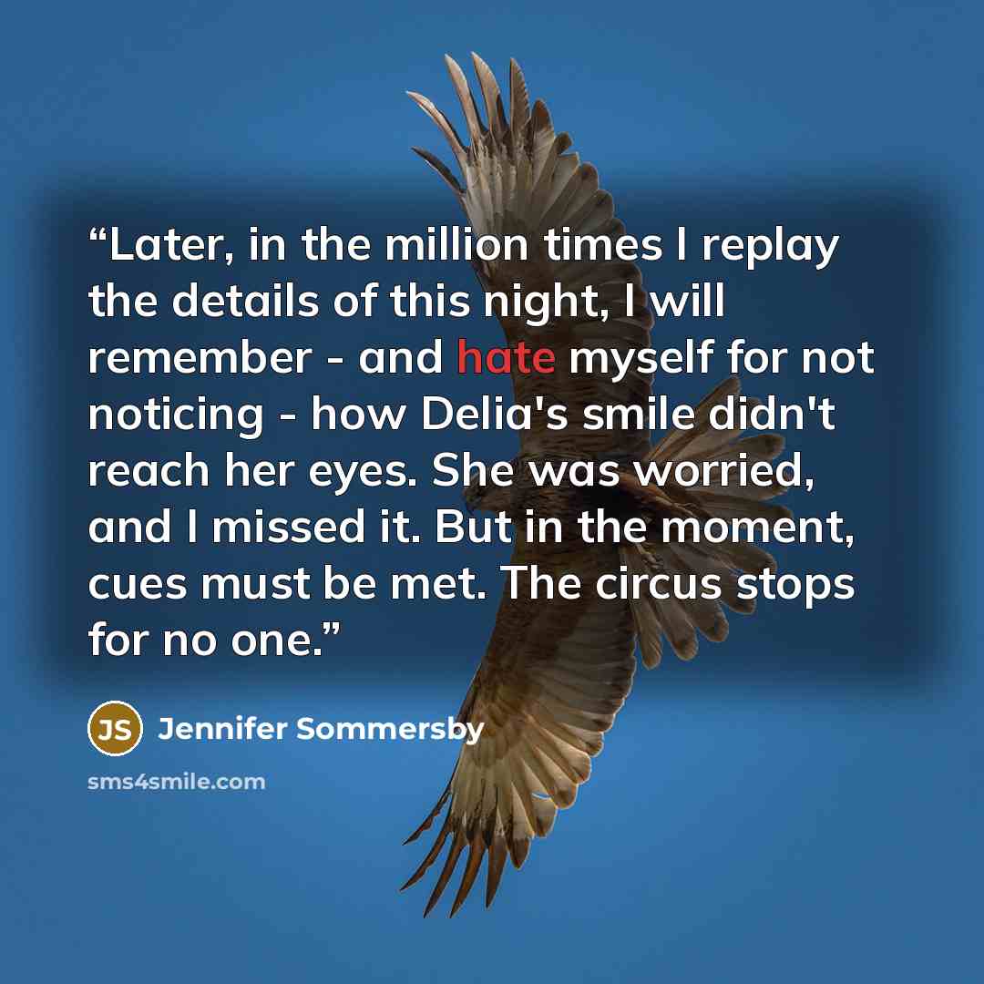 “Later, in the million times I replay the details of this night, I will remember - and hate myself for not noticing - how Delia's smile didn't reach her eyes. She was worried, and I missed it. But in the moment, cues must be met. The circus stops for no one.” quote by Jennifer Sommersby