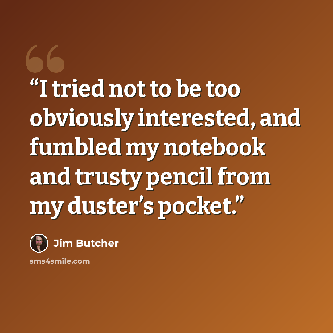 “I tried not to be too obviously interested, and fumbled my notebook and trusty pencil from my duster’s pocket.” quote by Jim Butcher