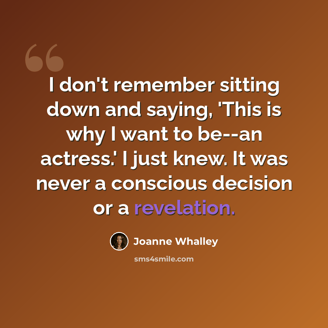 “I don't remember sitting down and saying, 'This is why I want to be--an actress.' I just knew. It was never a conscious decision or a revelation.” quote by Joanne Whalley