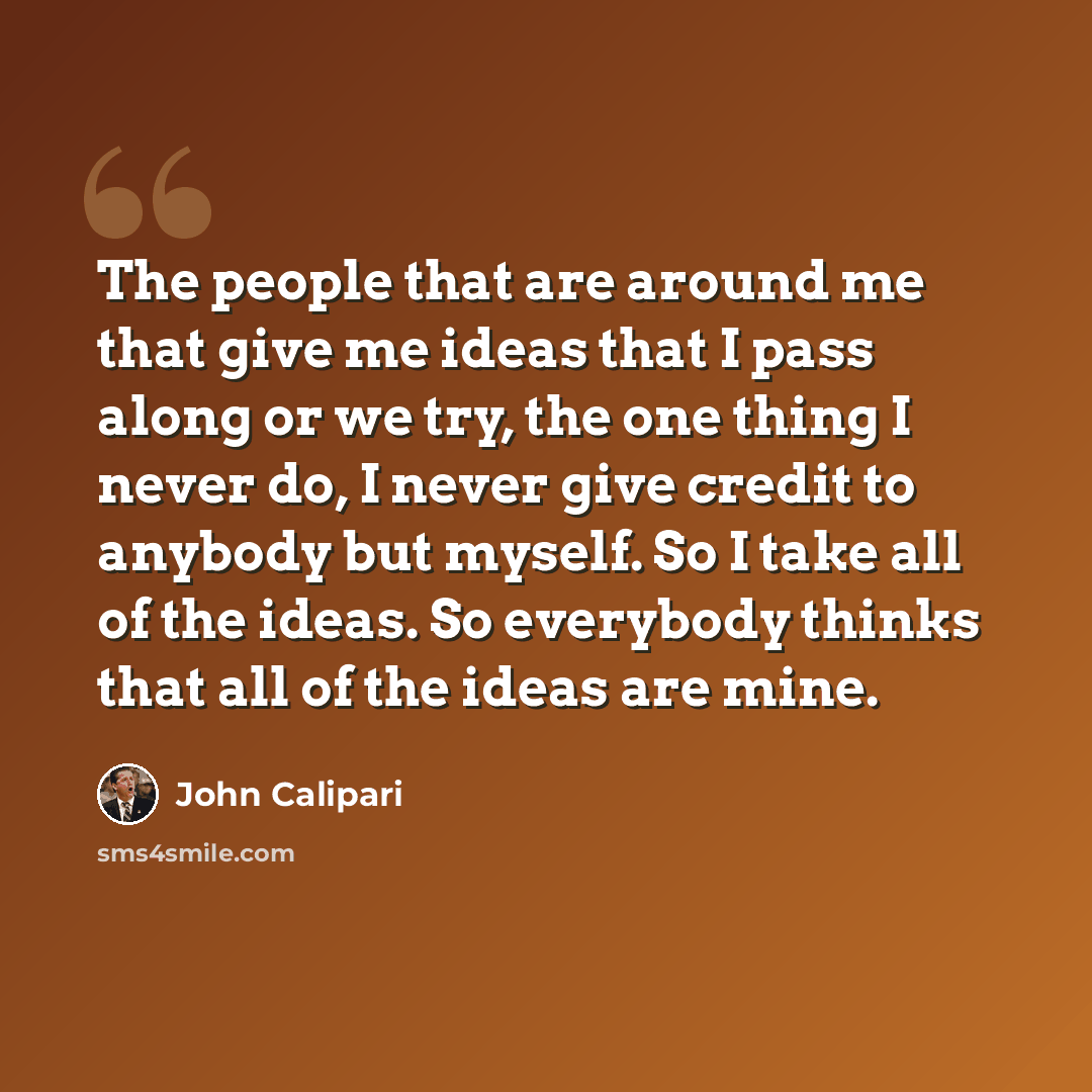 “The people that are around me that give me ideas that I pass along or we try, the one thing I never do, I never give credit to anybody but myself. So I take all of the ideas. So everybody thinks that all of the ideas are mine.” quote by John Calipari