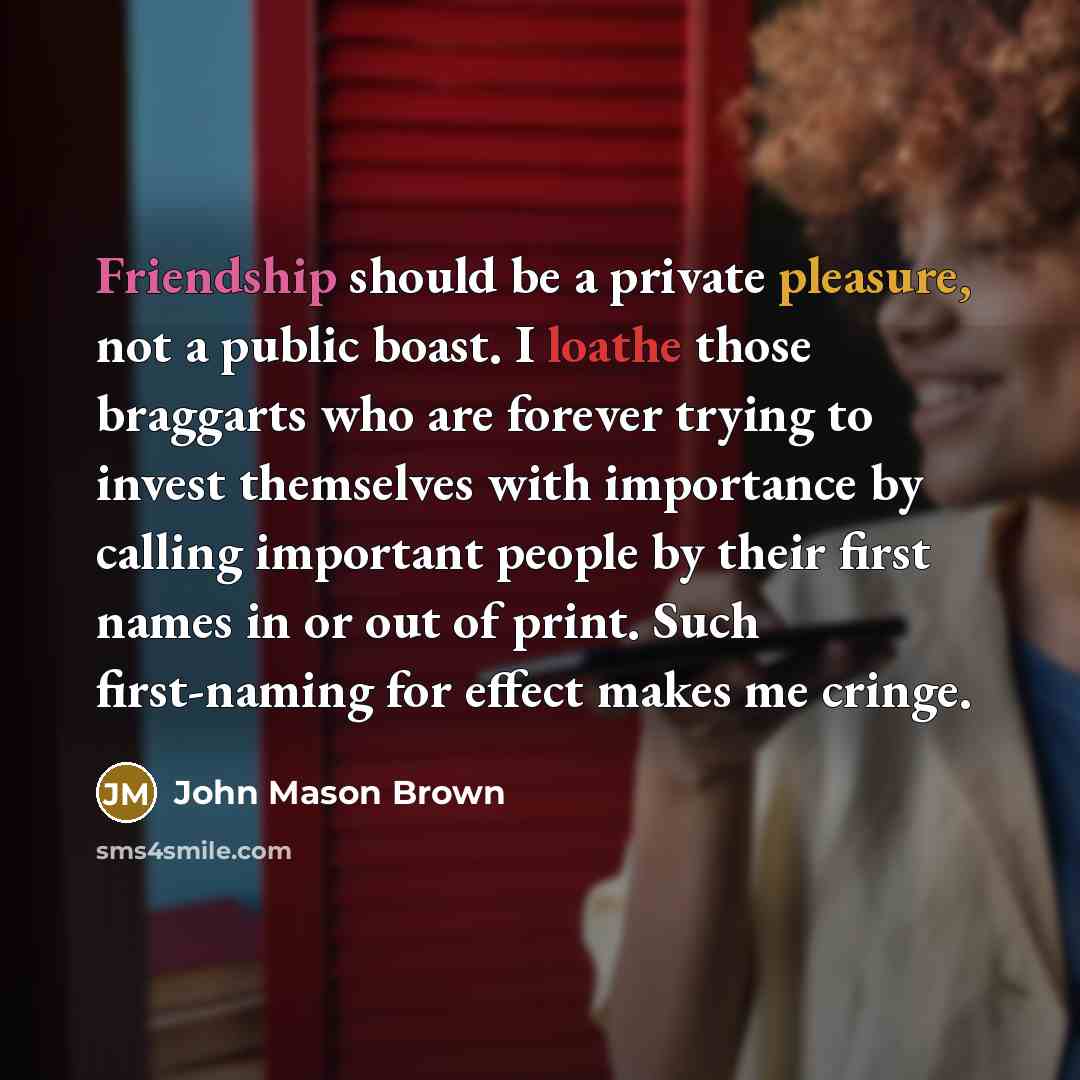 “Friendship should be a private pleasure, not a public boast. I loathe those braggarts who are forever trying to invest themselves with importance by calling important people by their first names in or out of print. Such first-naming for effect makes me cringe.” quote by John Mason Brown