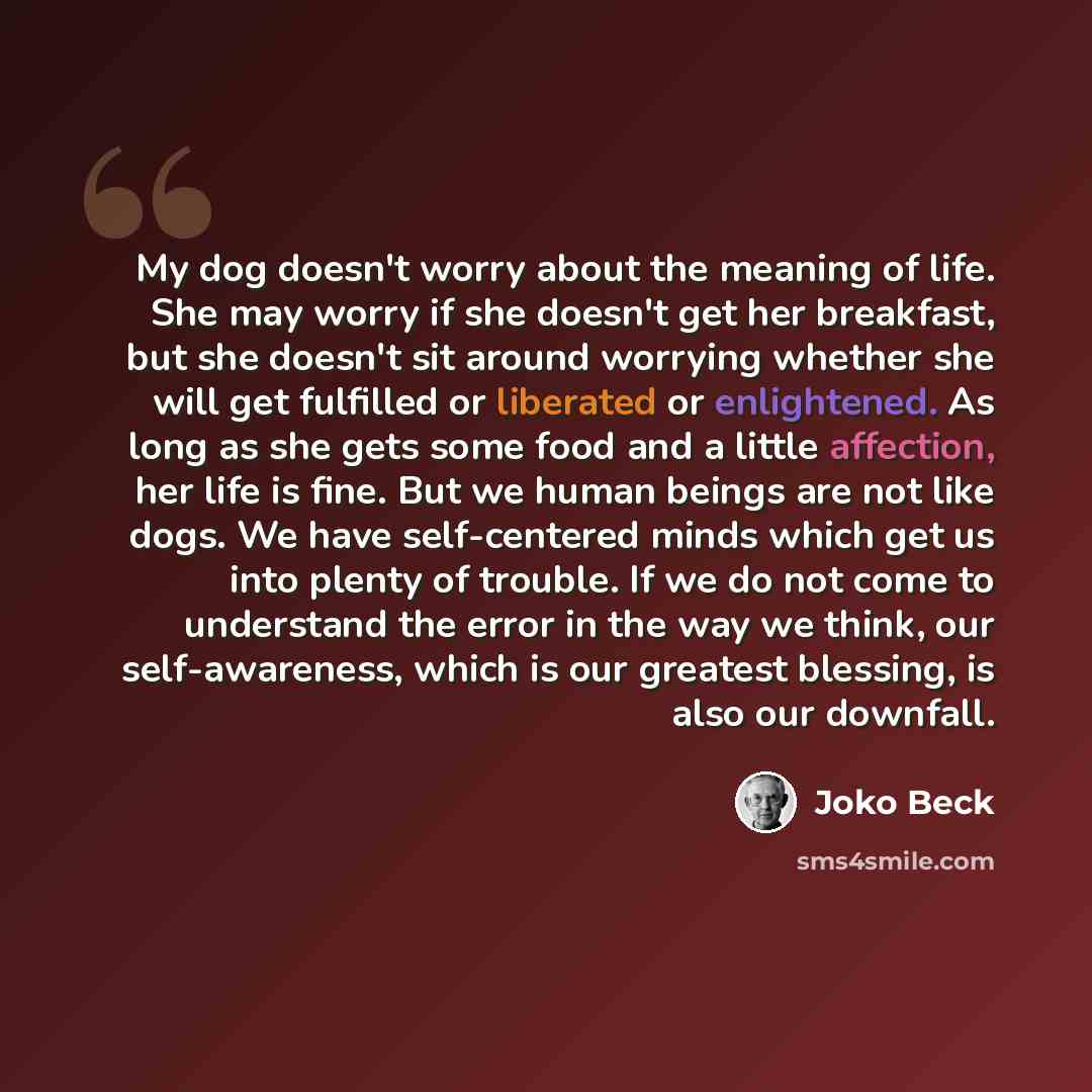 “My dog doesn't worry about the meaning of life. She may worry if she doesn't get her breakfast, but she doesn't sit around worrying whether she will get fulfilled or liberated or enlightened. As long as she gets some food and a little affection, her life is fine. But we human beings are not like…” quote by Joko Beck