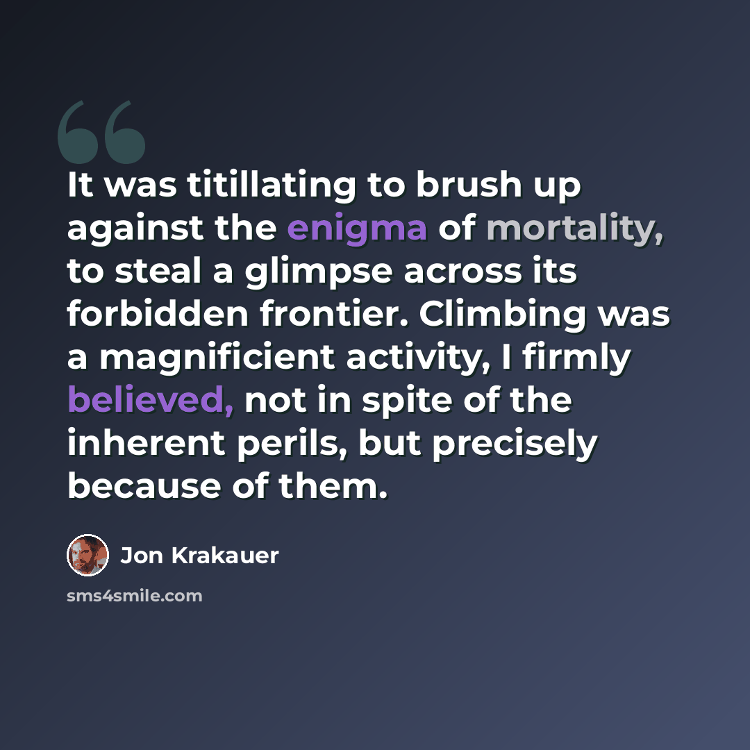 “It was titillating to brush up against the enigma of mortality, to steal a glimpse across its forbidden frontier. Climbing was a magnificient activity, I firmly believed, not in spite of the inherent perils, but precisely because of them.” quote by Jon Krakauer