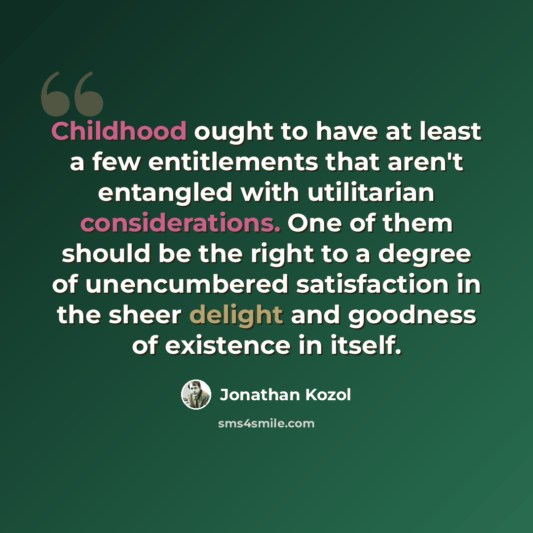 “Childhood ought to have at least a few entitlements that aren't entangled with utilitarian considerations. One of them should be the right to a degree of unencumbered satisfaction in the sheer delight and goodness of existence in itself.” quote by Jonathan Kozol