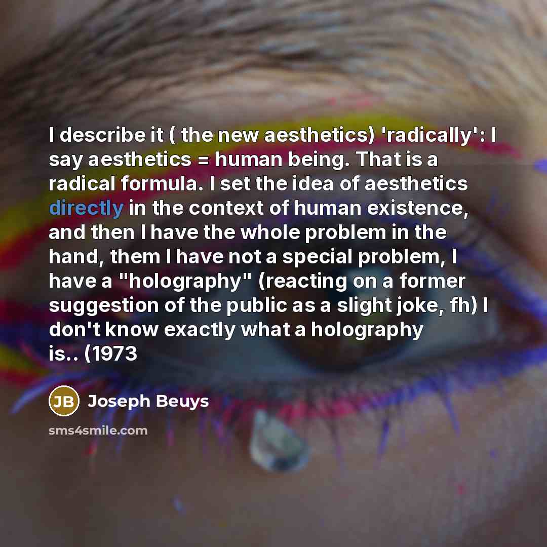 “I describe it ( the new aesthetics) 'radically': I say aesthetics = human being. That is a radical formula. I set the idea of aesthetics directly in the context of human existence, and then I have the whole problem in the hand, them I have not a special problem, I have a "holography" (reacting on…” quote by Joseph Beuys
