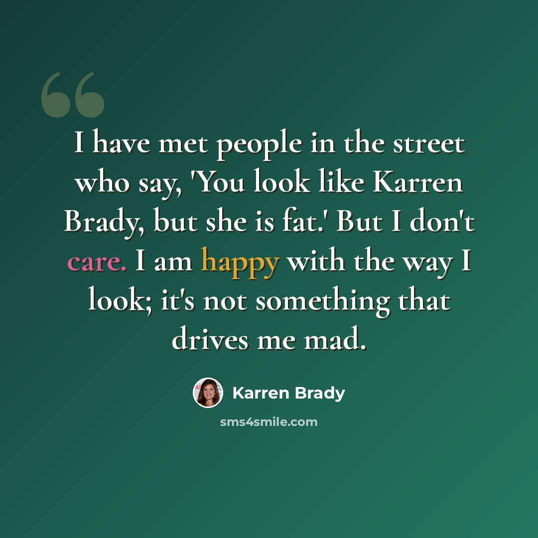 “I have met people in the street who say, 'You look like Karren Brady, but she is fat.' But I don't care. I am happy with the way I look; it's not something that drives me mad.” quote by Karren Brady