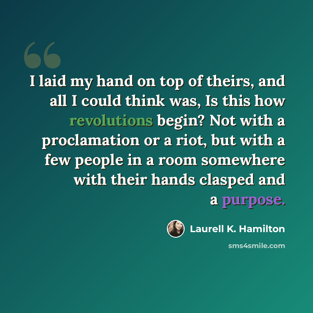 “I laid my hand on top of theirs, and all I could think was, Is this how revolutions begin? Not with a proclamation or a riot, but with a few people in a room somewhere with their hands clasped and a purpose.” quote by Laurell K. Hamilton
