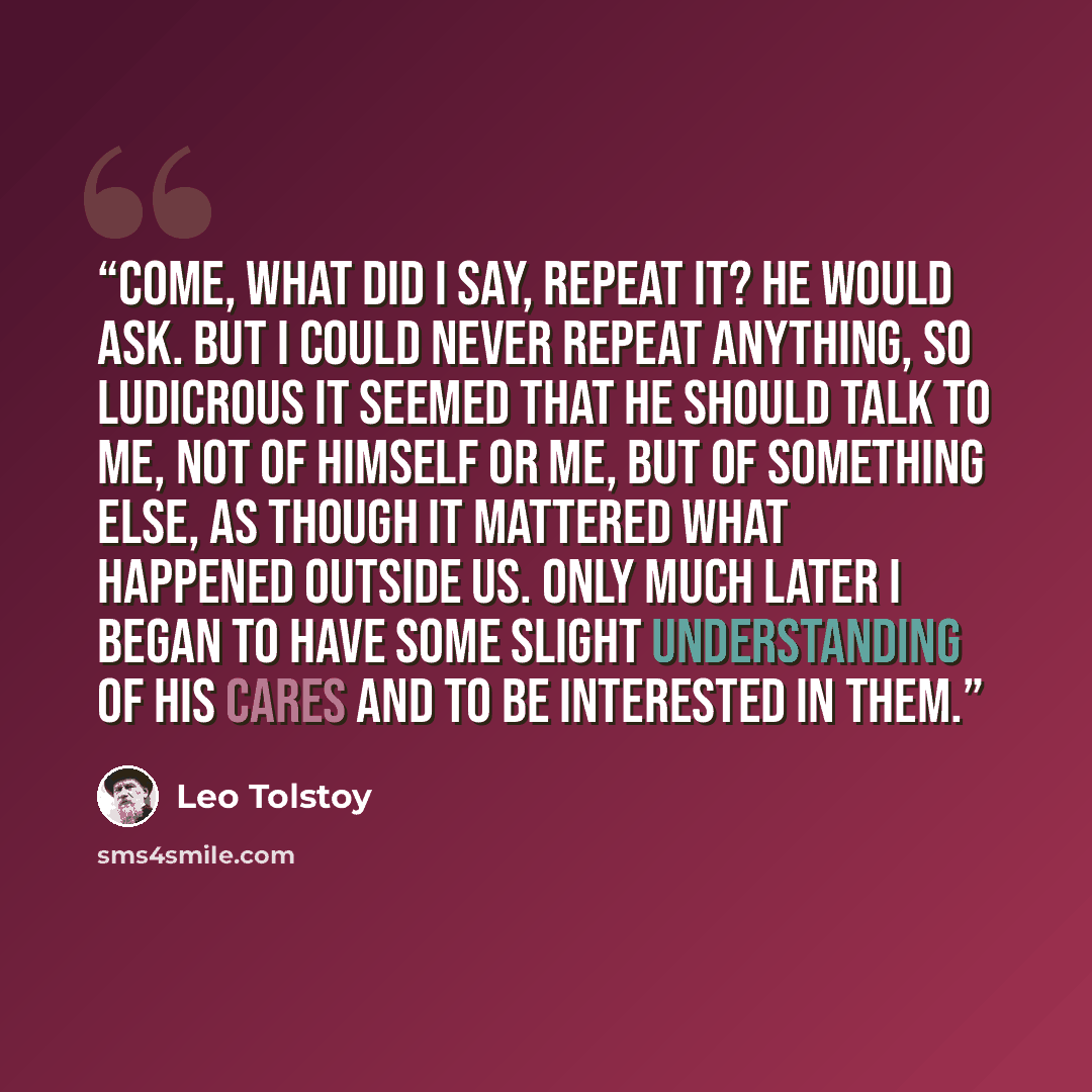 “Come, what did I say, repeat it? he would ask. But I could never repeat anything, so ludicrous it seemed that he should talk to me, not of himself or me, but of something else, as though it mattered what happened outside us. Only much later I began to have some slight understanding of his cares…” quote by Leo Tolstoy