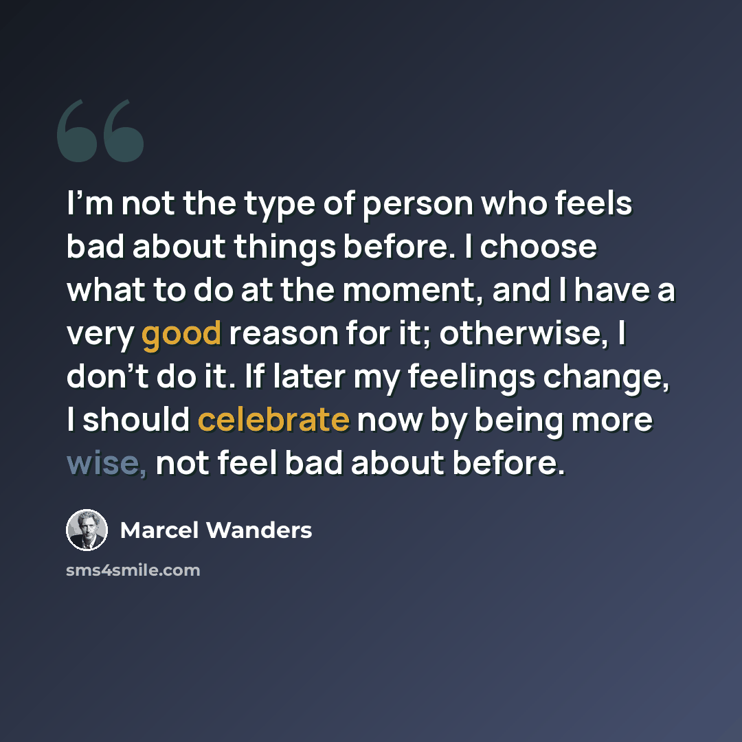 “I'm not the type of person who feels bad about things before. I choose what to do at the moment, and I have a very good reason for it; otherwise, I don't do it. If later my feelings change, I should celebrate now by being more wise, not feel bad about before.” quote by Marcel Wanders