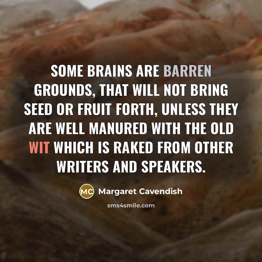 “Some brains are barren grounds, that will not bring seed or fruit forth, unless they are well manured with the old wit which is raked from other writers and speakers.” quote by Margaret Cavendish