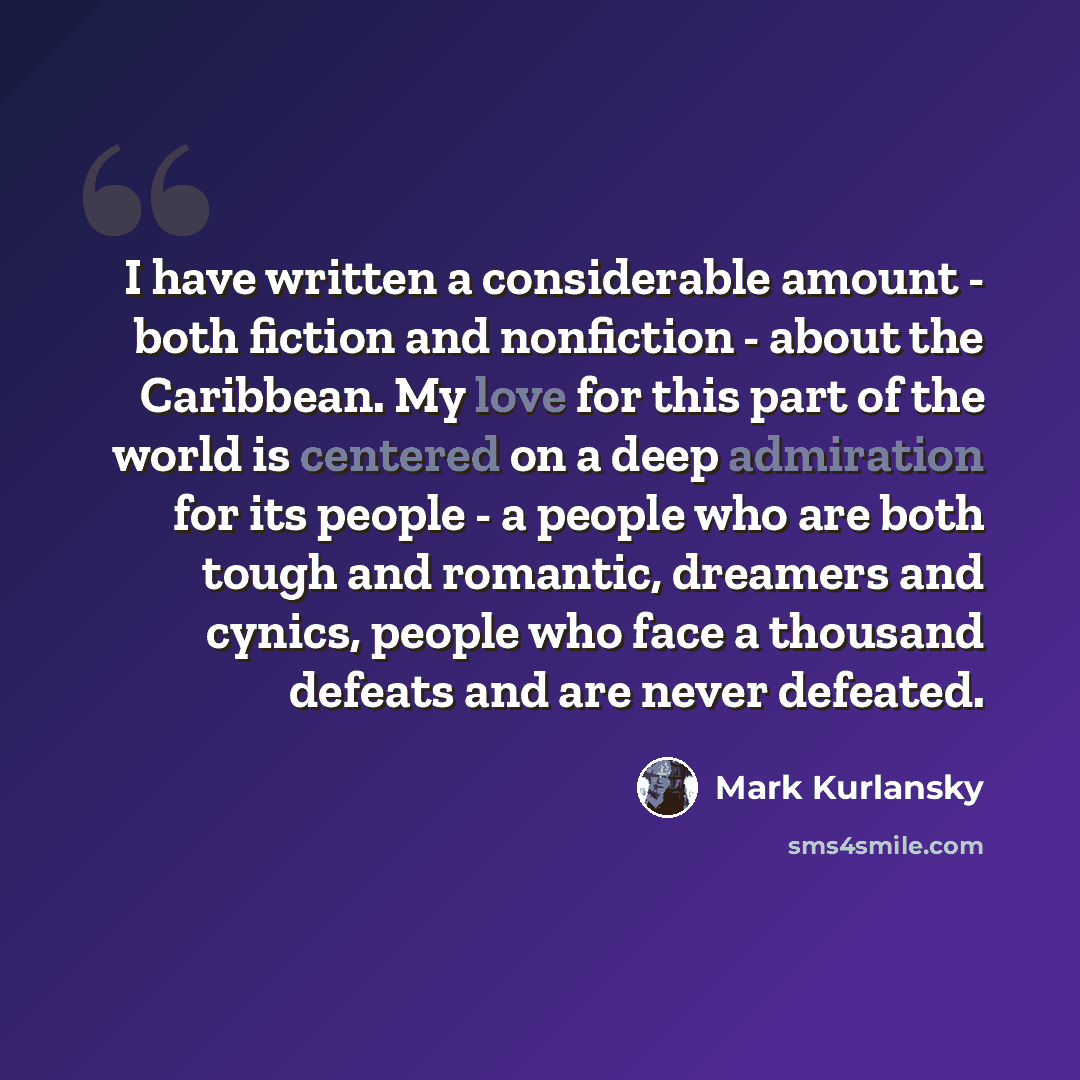 “I have written a considerable amount - both fiction and nonfiction - about the Caribbean. My love for this part of the world is centered on a deep admiration for its people - a people who are both tough and romantic, dreamers and cynics, people who face a thousand defeats and are never defeated.” quote by Mark Kurlansky