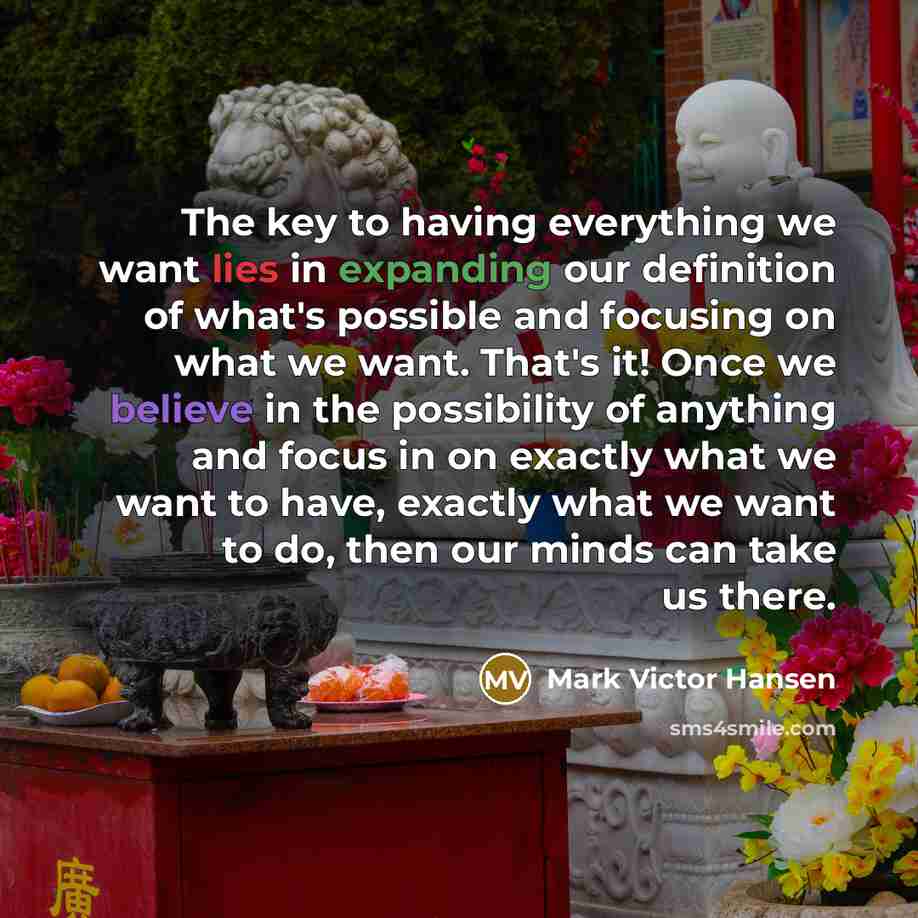 “The key to having everything we want lies in expanding our definition of what's possible and focusing on what we want. That's it! Once we believe in the possibility of anything and focus in on exactly what we want to have, exactly what we want to do, then our minds can take us there.” quote by Mark Victor Hansen