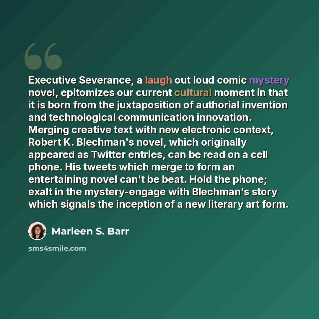 “Executive Severance, a laugh out loud comic mystery novel, epitomizes our current cultural moment in that it is born from the juxtaposition of authorial invention and technological communication innovation. Merging creative text with new electronic context, Robert K. Blechman's novel, which…” quote by Marleen S. Barr