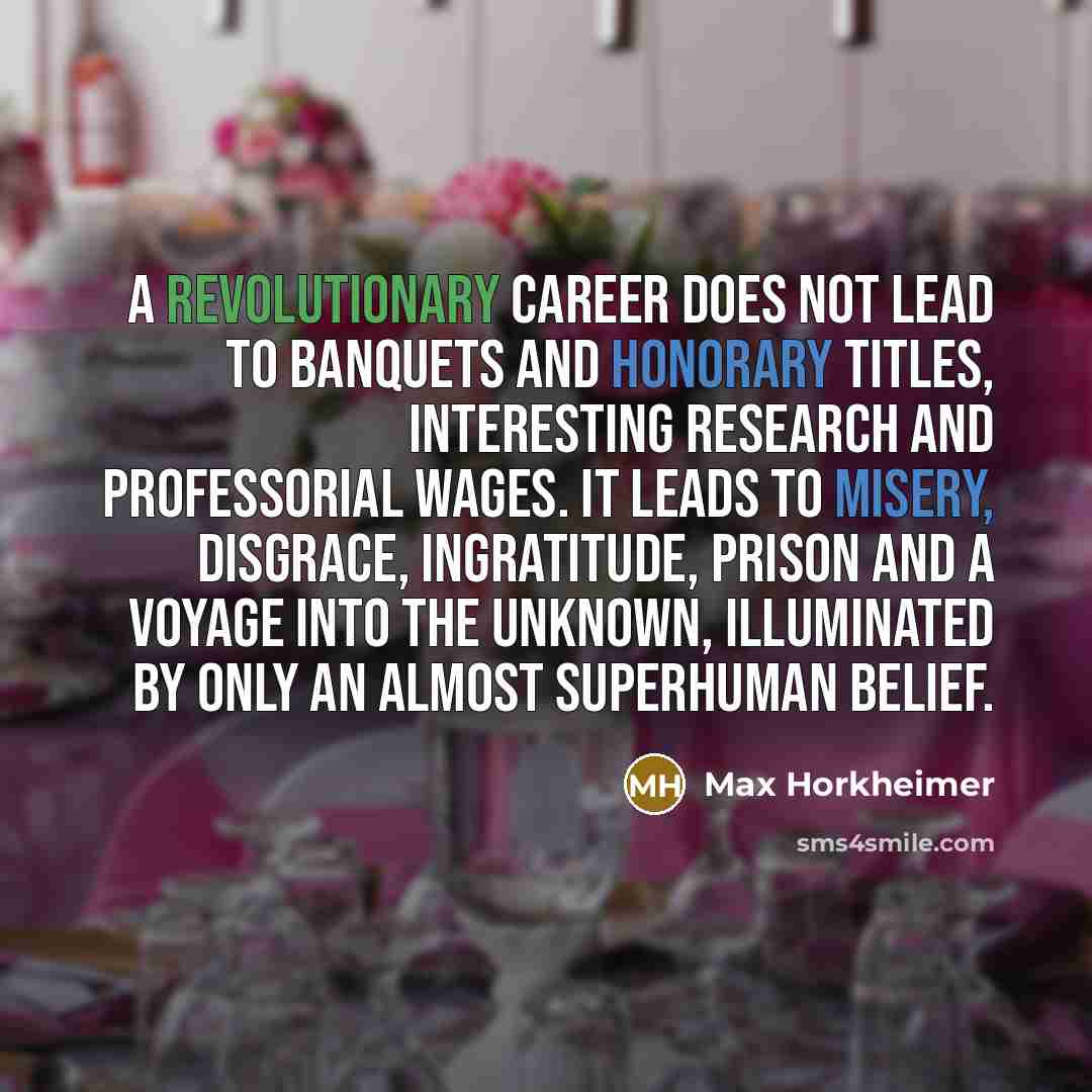 “A revolutionary career does not lead to banquets and honorary titles, interesting research and professorial wages. It leads to misery, disgrace, ingratitude, prison and a voyage into the unknown, illuminated by only an almost superhuman belief.” quote by Max Horkheimer