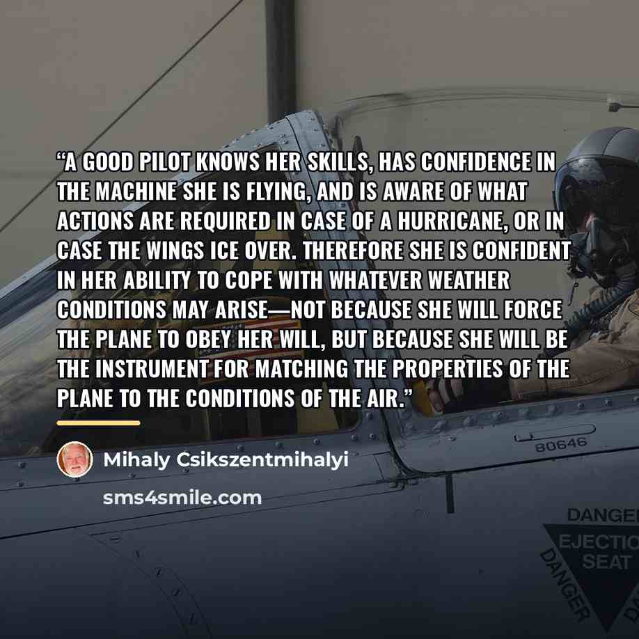 “A good pilot knows her skills, has confidence in the machine she is flying, and is aware of what actions are required in case of a hurricane, or in case the wings ice over. Therefore she is confident in her ability to cope with whatever weather conditions may arise—not because she will force the…” quote by Mihaly Csikszentmihalyi