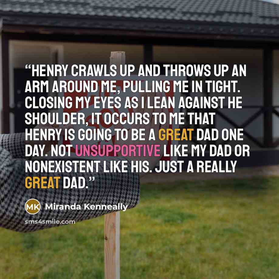 “Henry crawls up and throws up an arm around me, pulling me in tight. Closing my eyes as I lean against he shoulder, it occurs to me that Henry is going to be a great dad one day. Not unsupportive like my dad or nonexistent like his. Just a really great dad.” quote by Miranda Kenneally