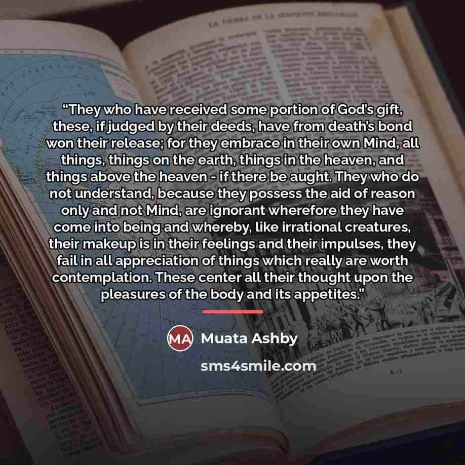 “They who have received some portion of God’s gift, these, if judged by their deeds, have from death’s bond won their release; for they embrace in their own Mind, all things, things on the earth, things in the heaven, and things above the heaven - if there be aught. They who do not understand…” quote by Muata Ashby