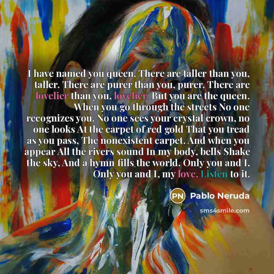 “I have named you queen. There are taller than you, taller. There are purer than you, purer. There are lovelier than you, lovelier. But you are the queen. When you go through the streets No one recognizes you. No one sees your crystal crown, no one looks At the carpet of red gold That you tread as…” quote by Pablo Neruda