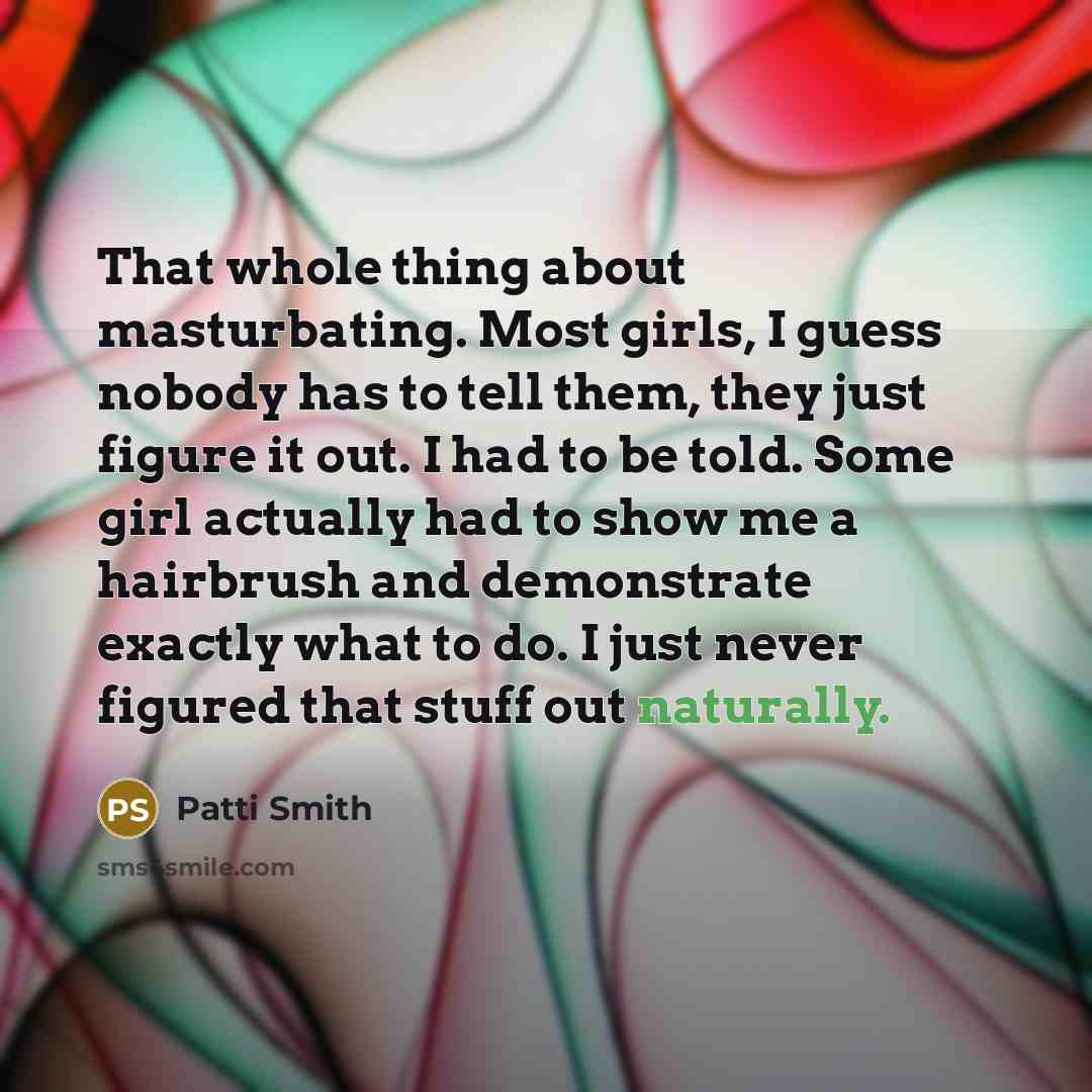 “That whole thing about masturbating. Most girls, I guess nobody has to tell them, they just figure it out. I had to be told. Some girl actually had to show me a hairbrush and demonstrate exactly what to do. I just never figured that stuff out naturally.” quote by Patti Smith