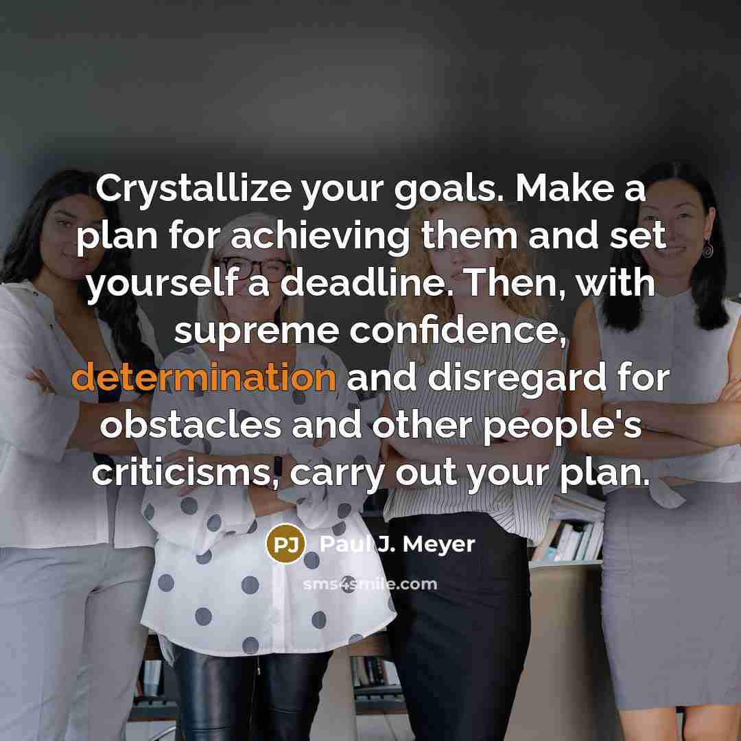 “Crystallize your goals. Make a plan for achieving them and set yourself a deadline. Then, with supreme confidence, determination and disregard for obstacles and other people's criticisms, carry out your plan.” quote by Paul J. Meyer