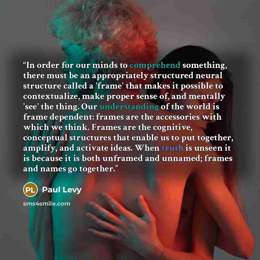 “In order for our minds to comprehend something, there must be an appropriately structured neural structure called a 'frame' that makes it possible to contextualize, make proper sense of, and mentally 'see' the thing. Our understanding of the world is frame dependent: frames are the accessories…” quote by Paul Levy