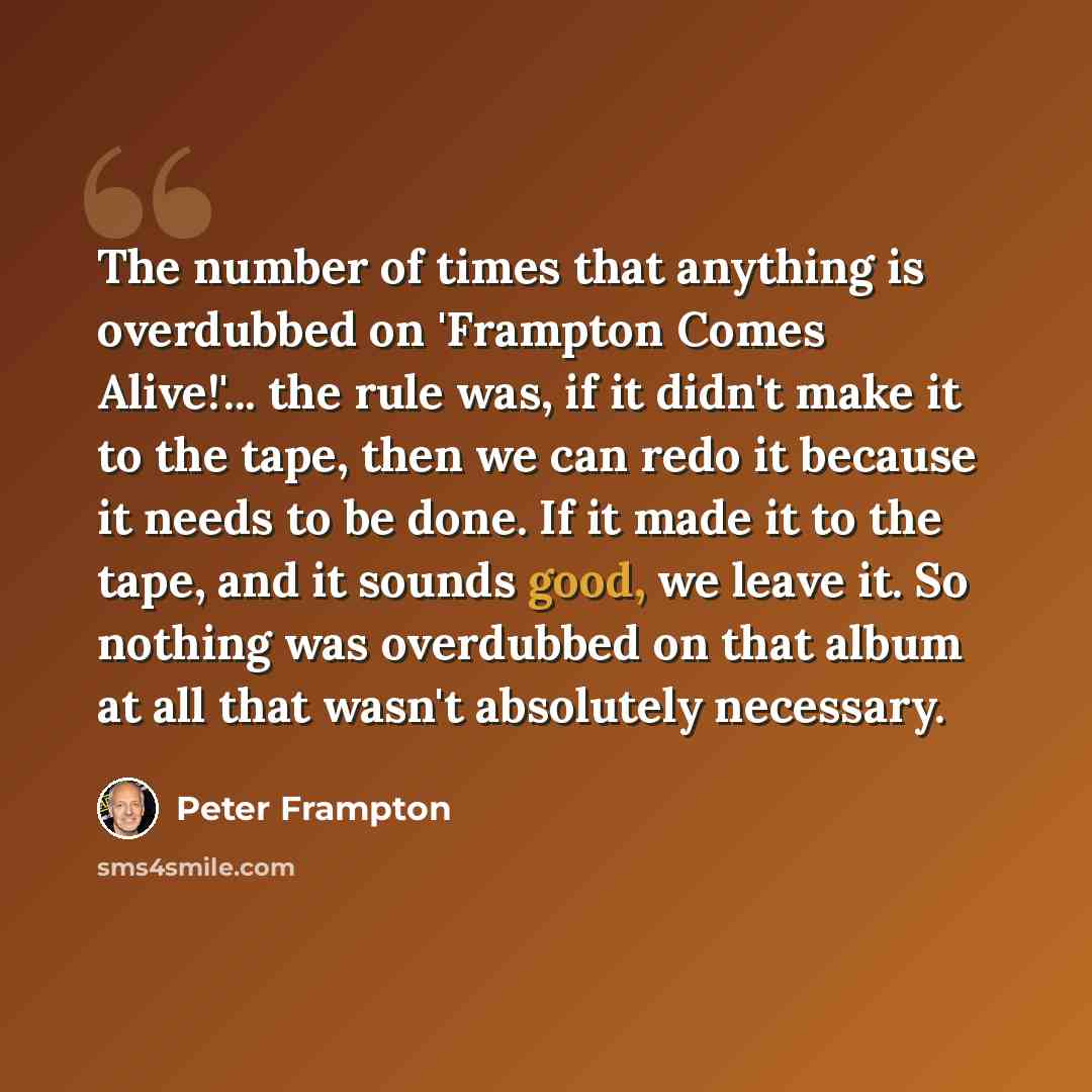“The number of times that anything is overdubbed on 'Frampton Comes Alive!'... the rule was, if it didn't make it to the tape, then we can redo it because it needs to be done. If it made it to the tape, and it sounds good, we leave it. So nothing was overdubbed on that album at all that wasn't…” quote by Peter Frampton