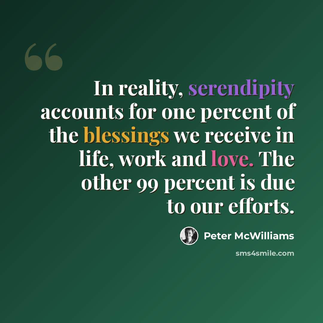 “In reality, serendipity accounts for one percent of the blessings we receive in life, work and love. The other 99 percent is due to our efforts.” quote by Peter McWilliams
