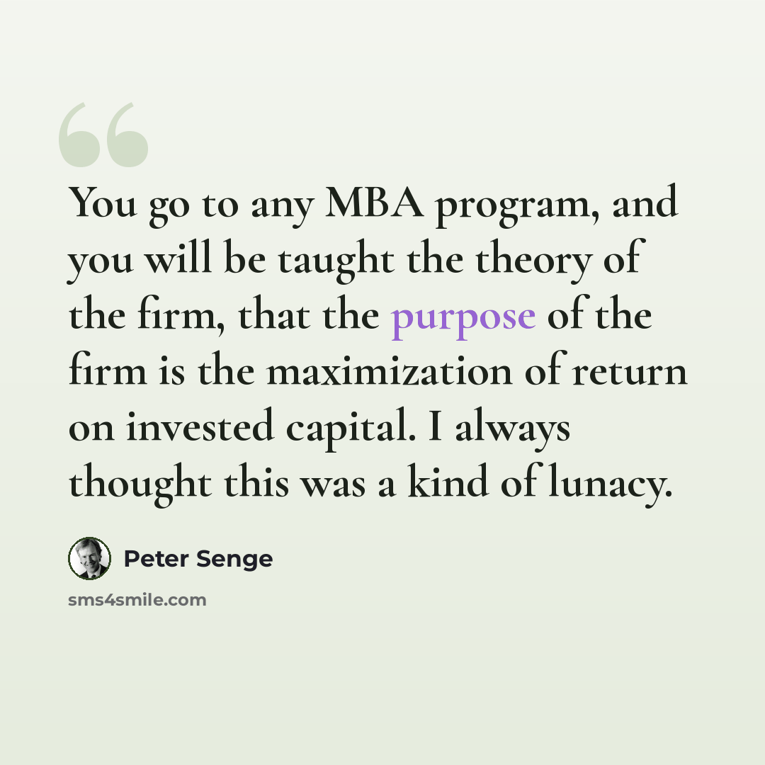 “You go to any MBA program, and you will be taught the theory of the firm, that the purpose of the firm is the maximization of return on invested capital. I always thought this was a kind of lunacy.” quote by Peter Senge