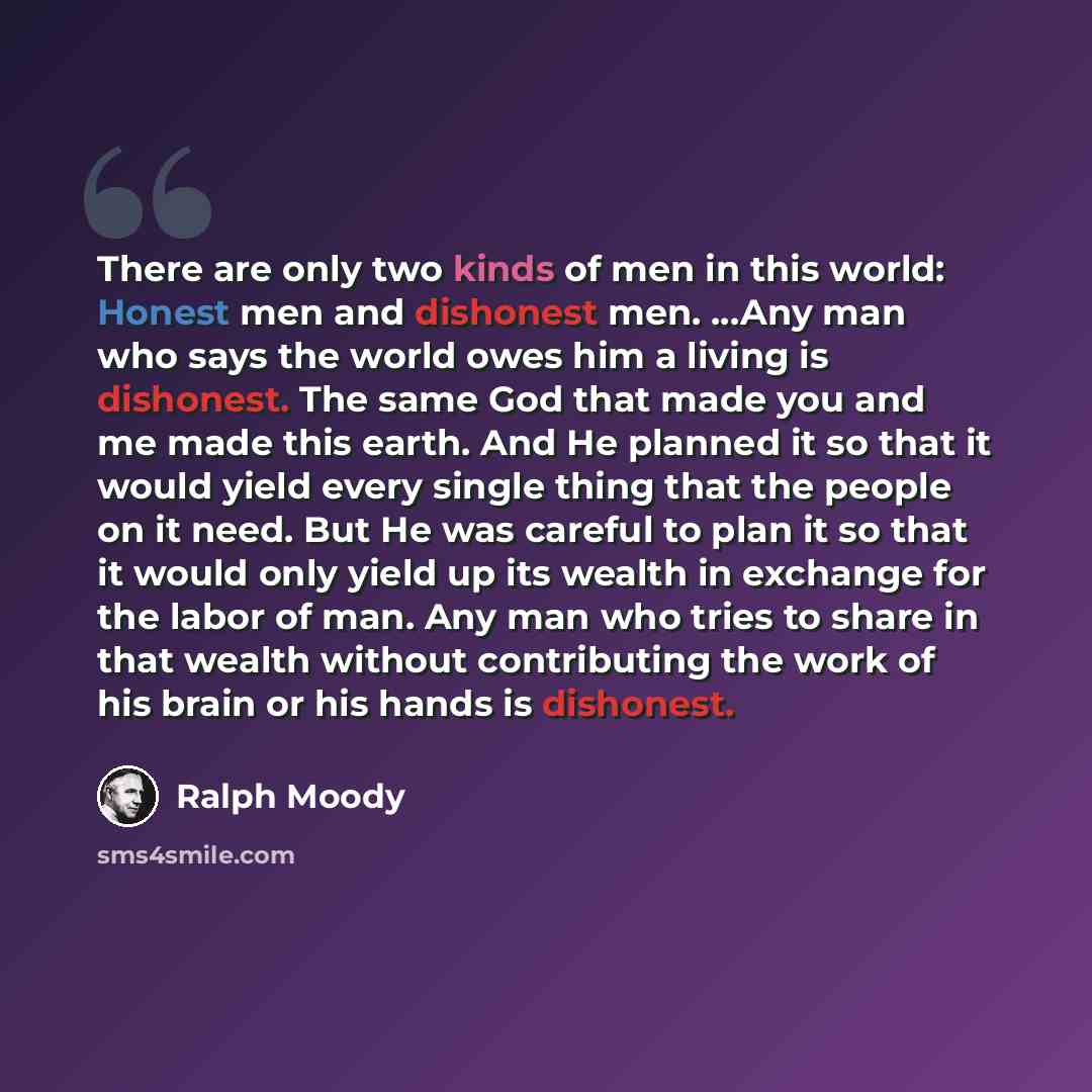 “There are only two kinds of men in this world: Honest men and dishonest men. ...Any man who says the world owes him a living is dishonest. The same God that made you and me made this earth. And He planned it so that it would yield every single thing that the people on it need. But He was careful…” quote by Ralph Moody