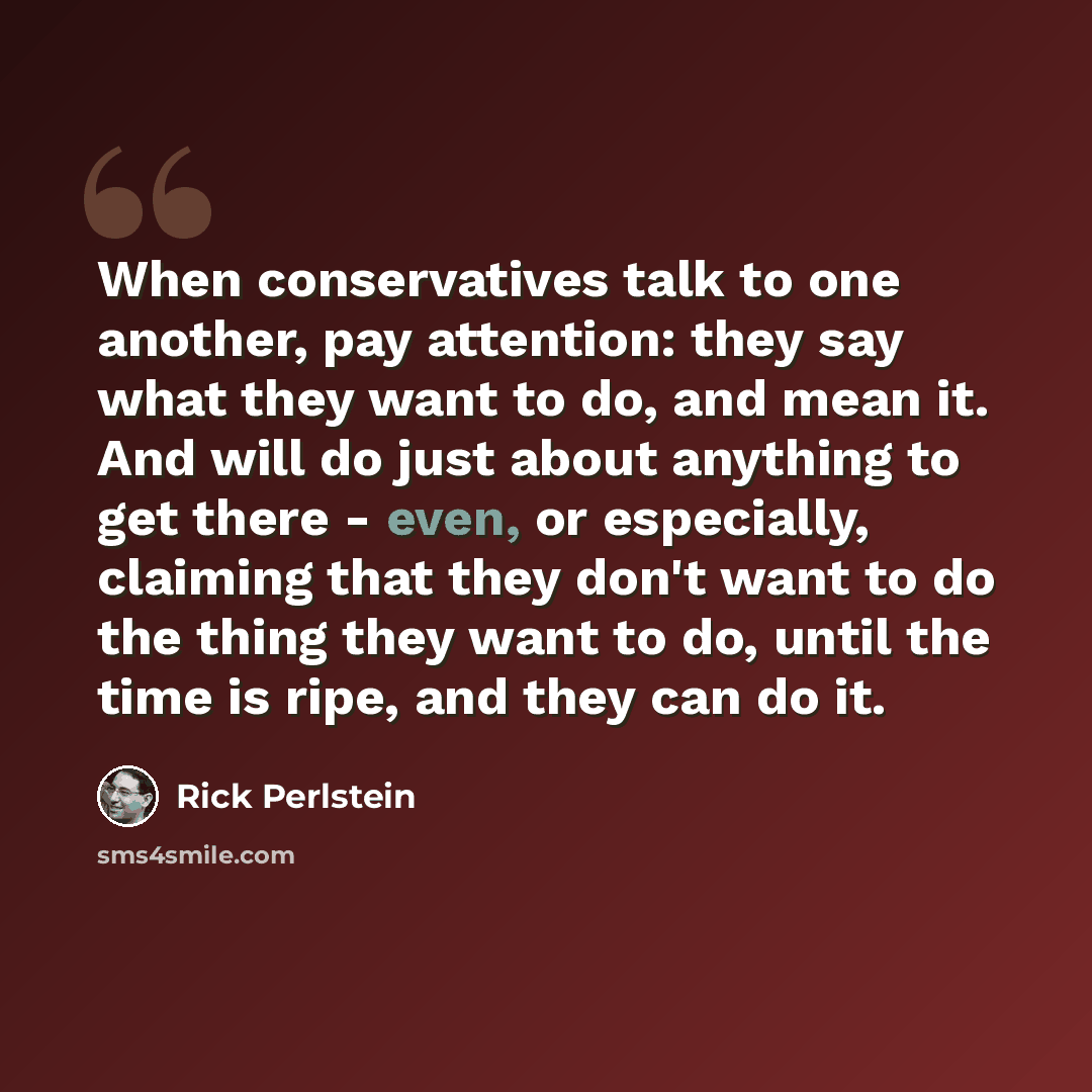 “When conservatives talk to one another, pay attention: they say what they want to do, and mean it. And will do just about anything to get there - even, or especially, claiming that they don't want to do the thing they want to do, until the time is ripe, and they can do it.” quote by Rick Perlstein