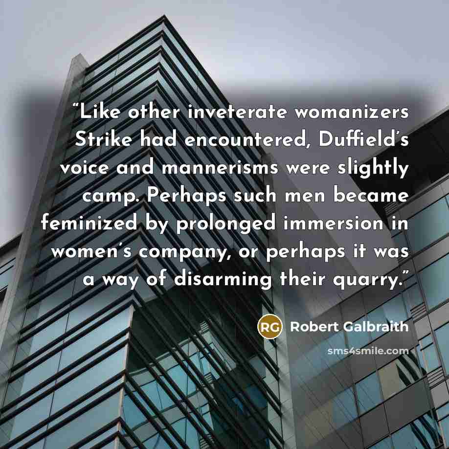 “Like other inveterate womanizers Strike had encountered, Duffield’s voice and mannerisms were slightly camp. Perhaps such men became feminized by prolonged immersion in women’s company, or perhaps it was a way of disarming their quarry.” quote by Robert Galbraith