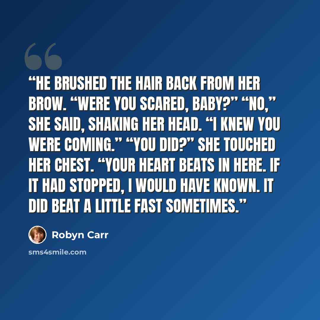 “He brushed the hair back from her brow. “Were you scared, baby?” “No,” she said, shaking her head. “I knew you were coming.” “You did?” She touched her chest. “Your heart beats in here. If it had stopped, I would have known. It did beat a little fast sometimes.” quote by Robyn Carr