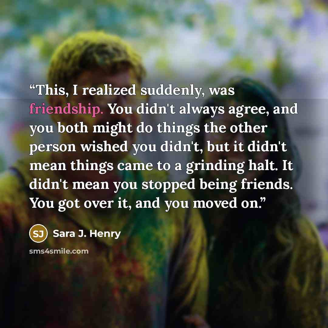 “This, I realized suddenly, was friendship. You didn't always agree, and you both might do things the other person wished you didn't, but it didn't mean things came to a grinding halt. It didn't mean you stopped being friends. You got over it, and you moved on.” quote by Sara J. Henry