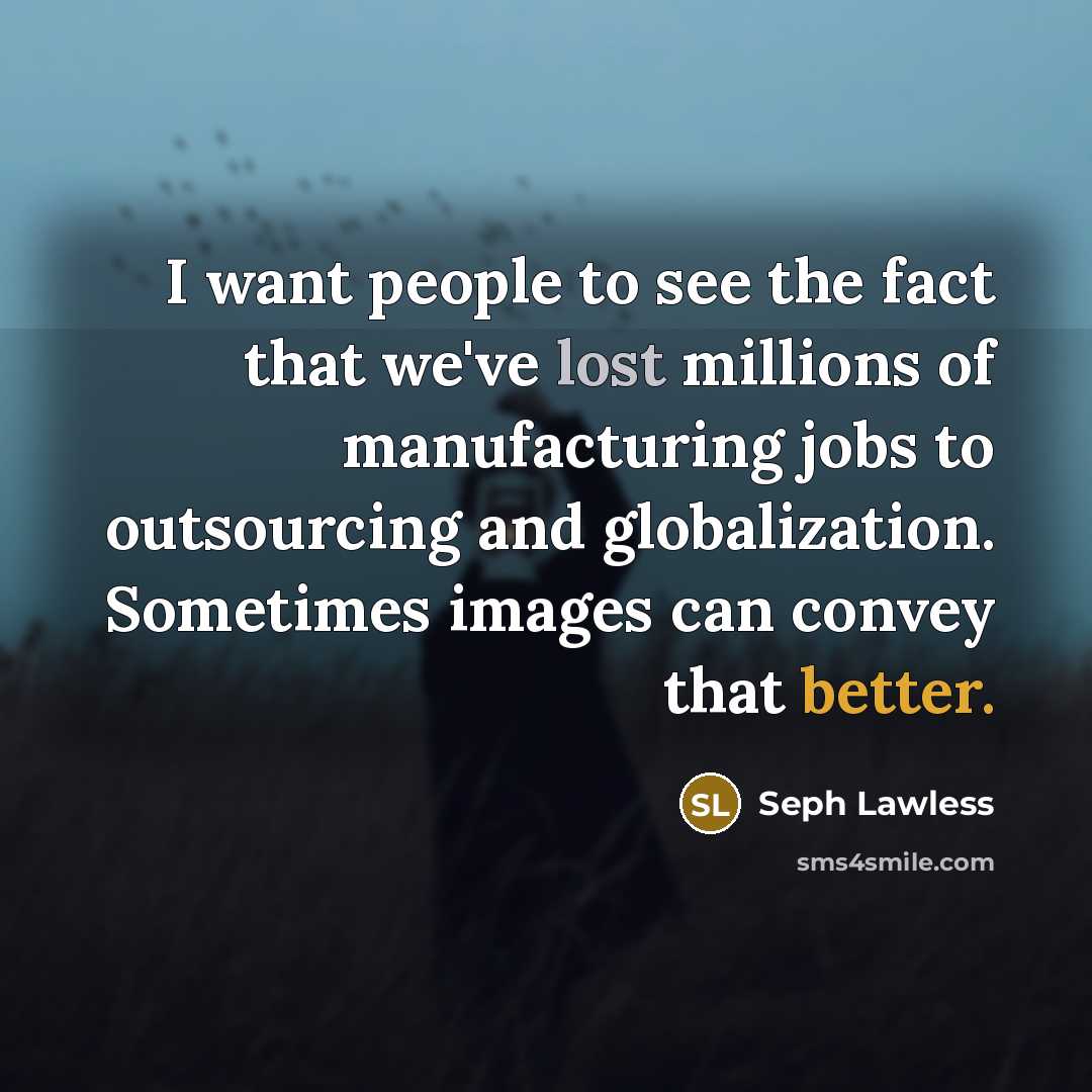 “I want people to see the fact that we've lost millions of manufacturing jobs to outsourcing and globalization. Sometimes images can convey that better.” quote by Seph Lawless