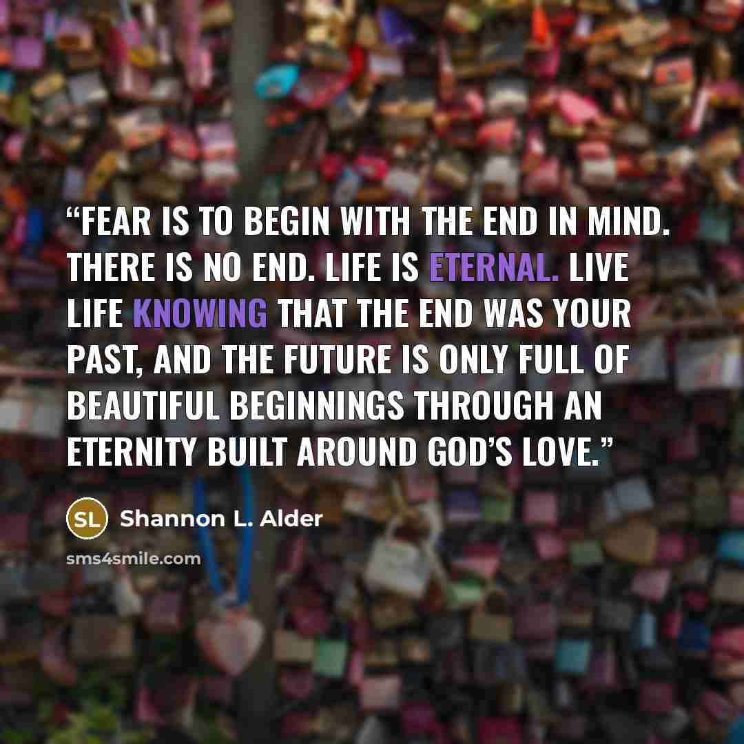 “Fear is to begin with the end in mind. There is no end. Life is eternal. Live life knowing that the end was your past, and the future is only full of beautiful beginnings through an eternity built around God’s love.” quote by Shannon L. Alder