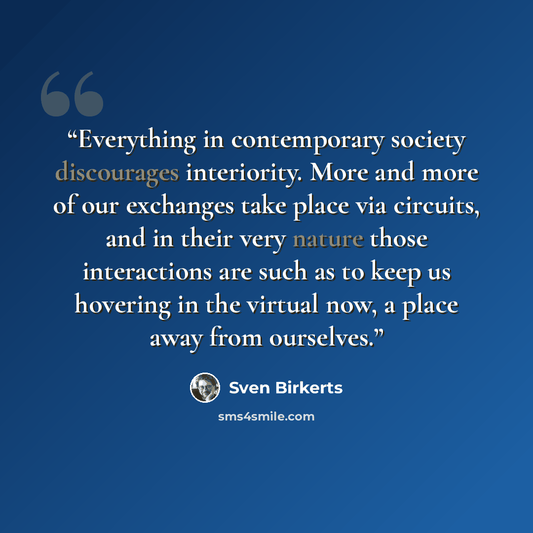 “Everything in contemporary society discourages interiority. More and more of our exchanges take place via circuits, and in their very nature those interactions are such as to keep us hovering in the virtual now, a place away from ourselves.” quote by Sven Birkerts