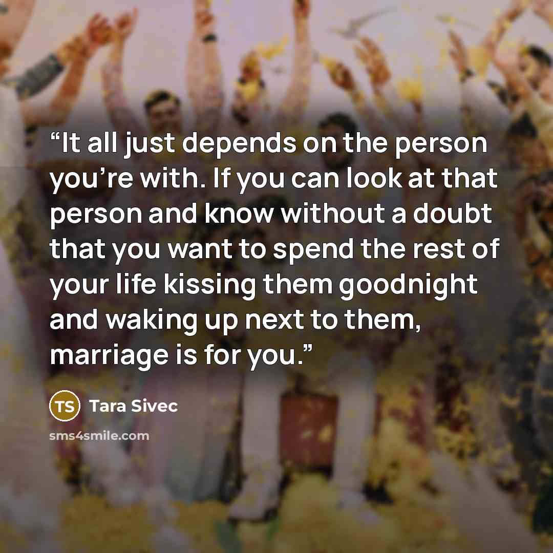 “It all just depends on the person you're with. If you can look at that person and know without a doubt that you want to spend the rest of your life kissing them goodnight and waking up next to them, marriage is for you.” quote by Tara Sivec