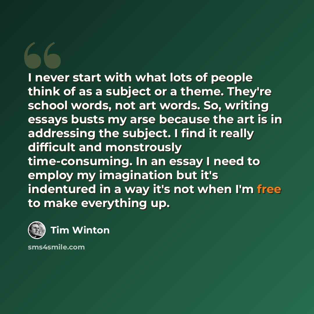 “I never start with what lots of people think of as a subject or a theme. They're school words, not art words. So, writing essays busts my arse because the art is in addressing the subject. I find it really difficult and monstrously time-consuming. In an essay I need to employ my imagination but…” quote by Tim Winton