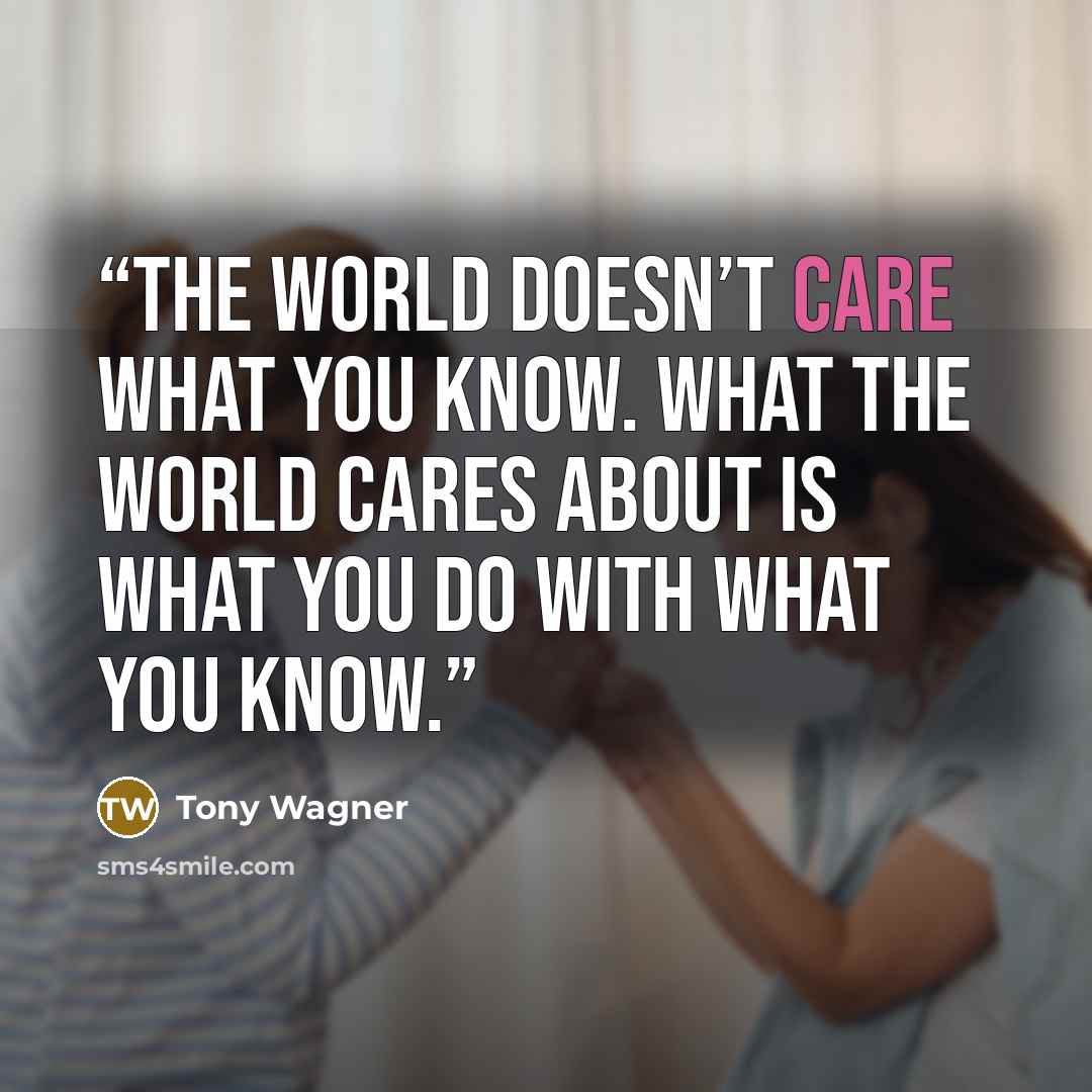 “The world doesn’t care what you know. What the world cares about is what you do with what you know.” quote by Tony Wagner