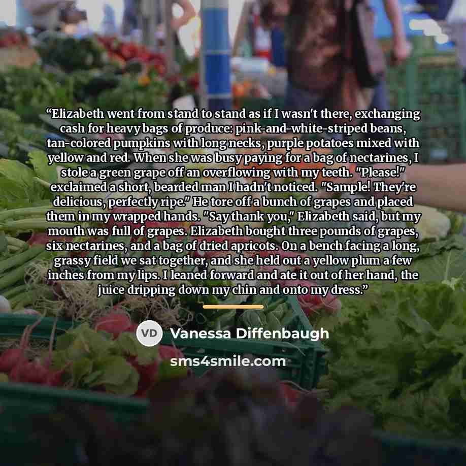 “Elizabeth went from stand to stand as if I wasn't there, exchanging cash for heavy bags of produce: pink-and-white-striped beans, tan-colored pumpkins with long necks, purple potatoes mixed with yellow and red. When she was busy paying for a bag of nectarines, I stole a green grape off an…” quote by Vanessa Diffenbaugh