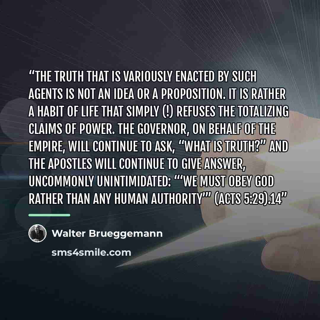 “The truth that is variously enacted by such agents is not an idea or a proposition. It is rather a habit of life that simply (!) refuses the totalizing claims of power. The governor, on behalf of the empire, will continue to ask, “What is truth?” And the apostles will continue to give answer…” quote by Walter Brueggemann