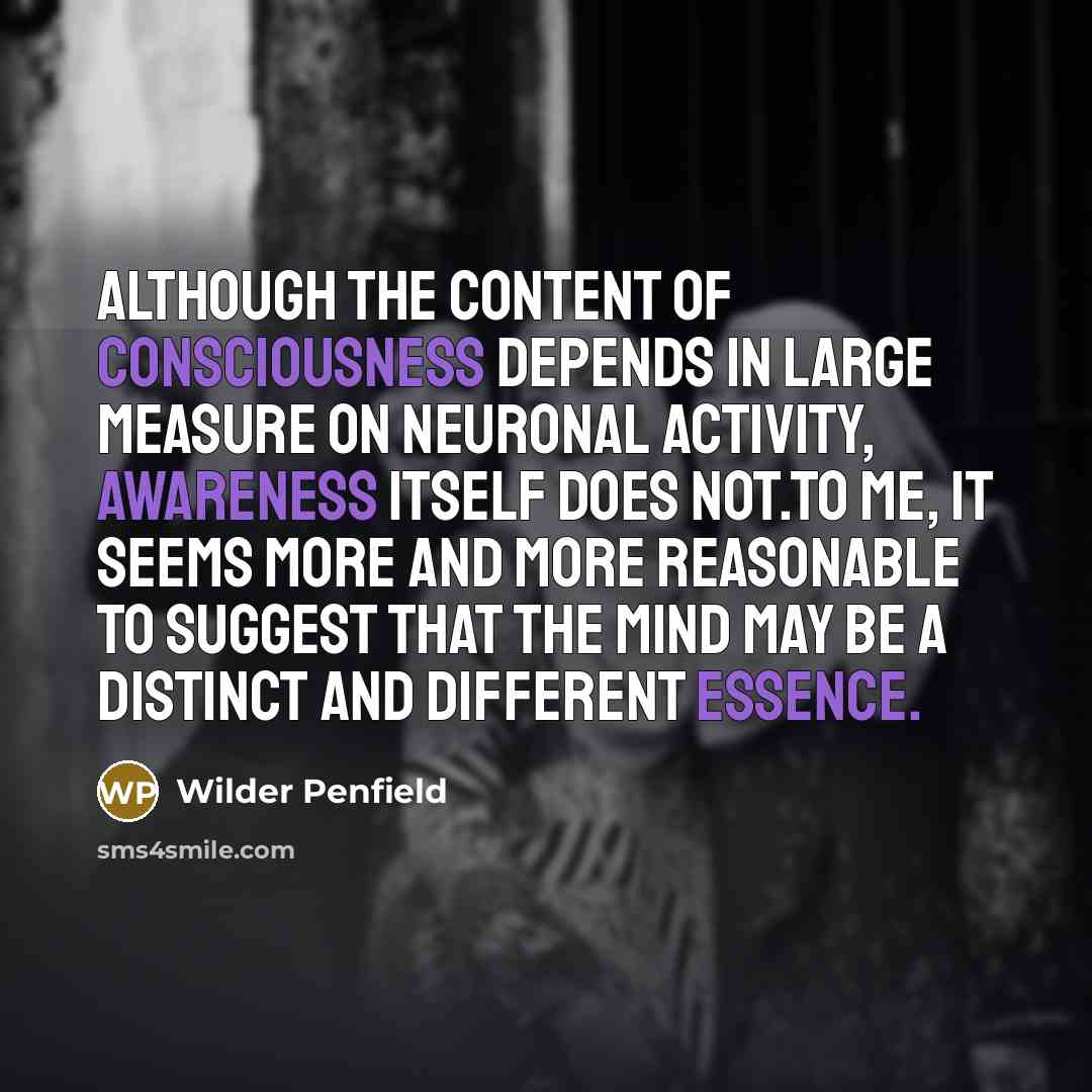 “Although the content of consciousness depends in large measure on neuronal activity, awareness itself does not.To me, it seems more and more reasonable to suggest that the mind may be a distinct and different essence.” quote by Wilder Penfield