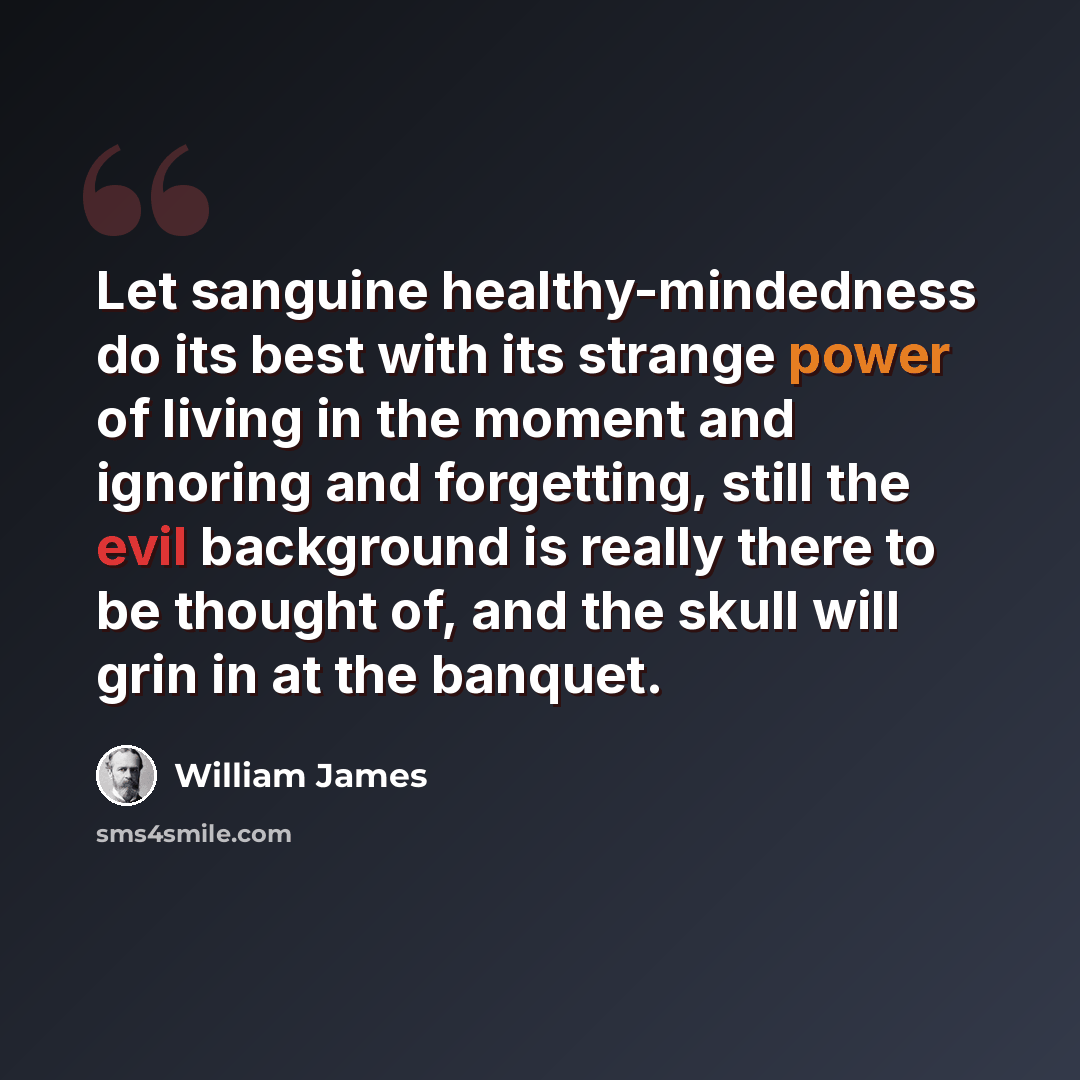 “Let sanguine healthy-mindedness do its best with its strange power of living in the moment and ignoring and forgetting, still the evil background is really there to be thought of, and the skull will grin in at the banquet.” quote by William James