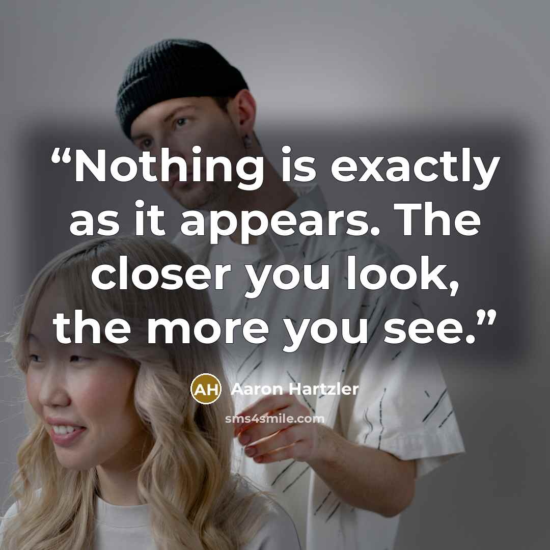 “Nothing is exactly as it appears. The closer you look, the more you see.” quote by Aaron Hartzler
