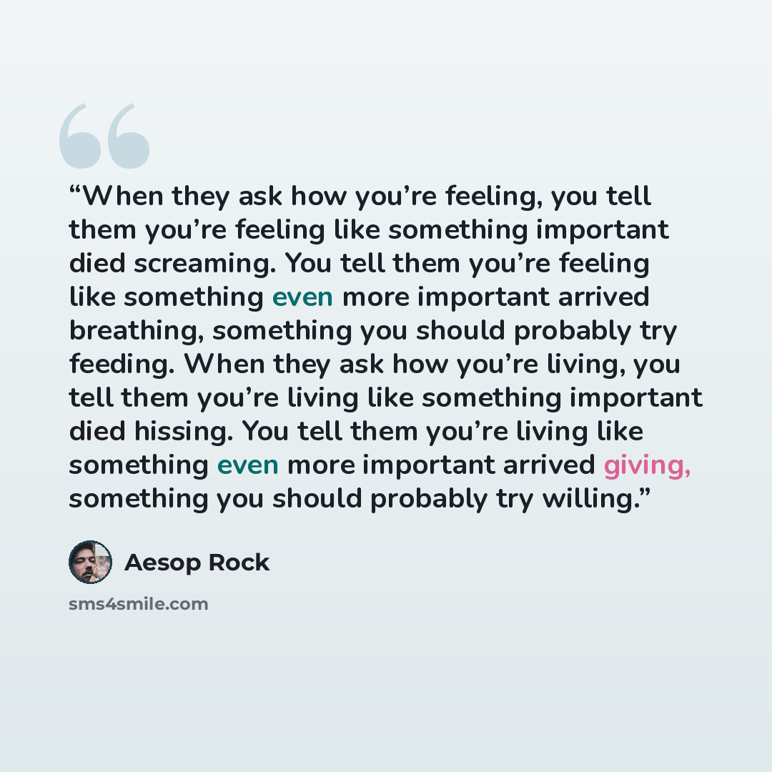 “When they ask how you’re feeling, you tell them you’re feeling like something important died screaming. You tell them you’re feeling like something even more important arrived breathing, something you should probably try feeding. When they ask how you’re living, you tell them you’re living like…” quote by Aesop Rock