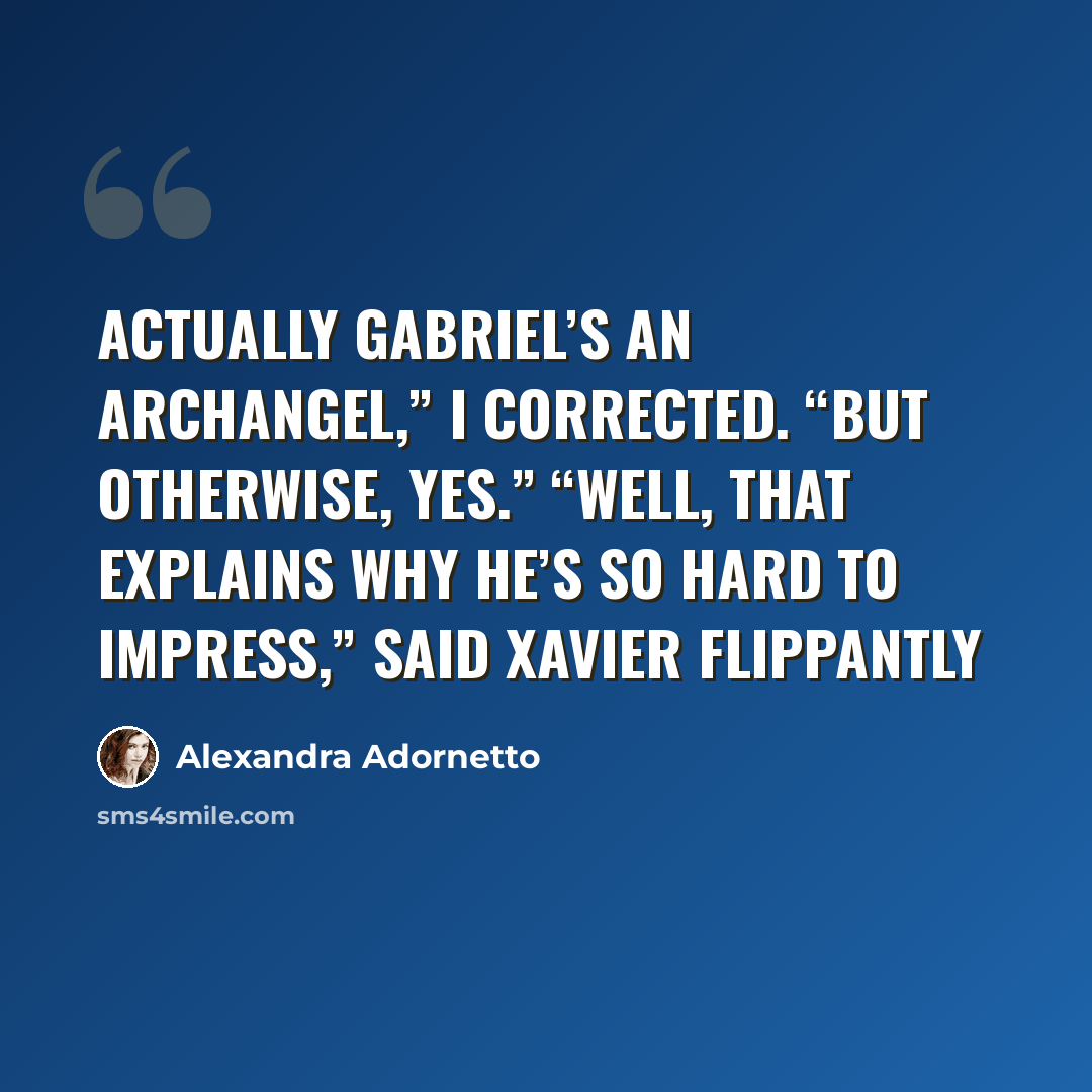 “Actually Gabriel’s an archangel,” I corrected. “But otherwise, yes.” “Well, that explains why he’s so hard to impress,” said Xavier flippantly” quote by Alexandra Adornetto
