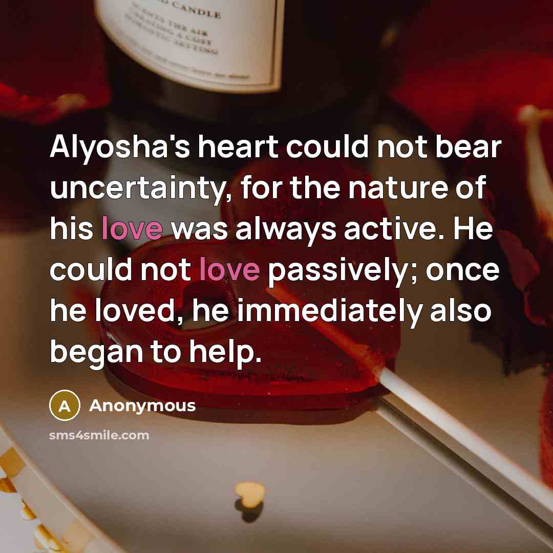 “Alyosha's heart could not bear uncertainty, for the nature of his love was always active. He could not love passively; once he loved, he immediately also began to help.” quote by Anonymous