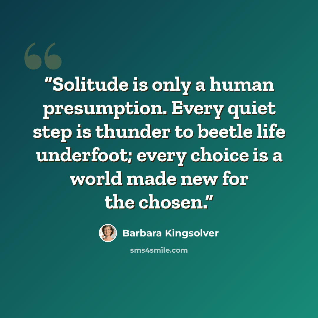 “Solitude is only a human presumption. Every quiet step is thunder to beetle life underfoot; every choice is a world made new for the chosen.” quote by Barbara Kingsolver