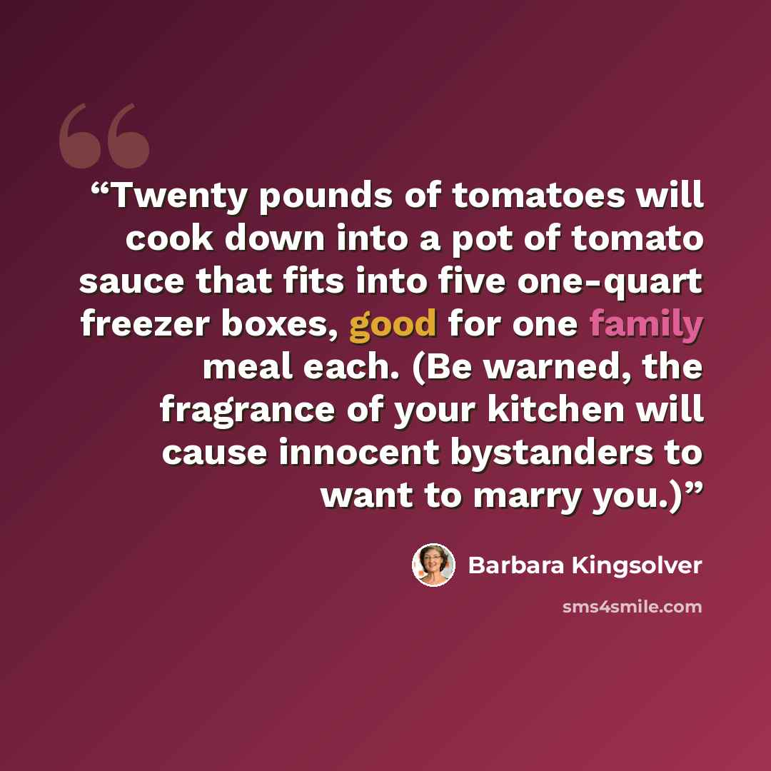 “Twenty pounds of tomatoes will cook down into a pot of tomato sauce that fits into five one-quart freezer boxes, good for one family meal each. (Be warned, the fragrance of your kitchen will cause innocent bystanders to want to marry you.)” quote by Barbara Kingsolver